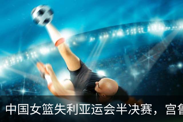 中国女篮失利亚运会半决赛，宫鲁鸣用人策略引发热议