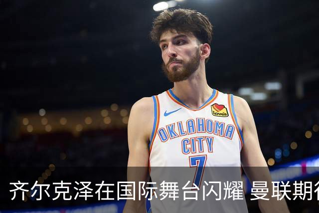 齐尔克泽在国际舞台闪耀 曼联期待高价出售